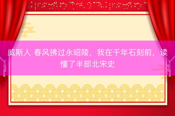 威斯人 春风拂过永昭陵，我在千年石刻前，读懂了半部北宋史