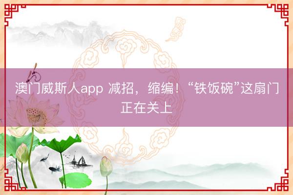 澳门威斯人app 减招，缩编！“铁饭碗”这扇门正在关上