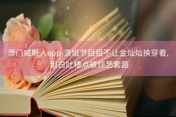 澳门威斯人app 浪姐节目组不让金灿灿换穿着， 坦白吐槽点破综艺套路